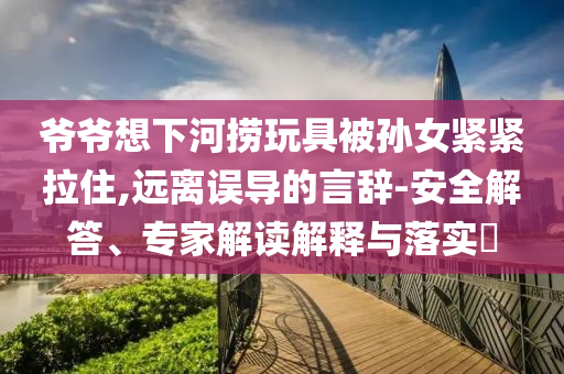 爺爺想下河撈玩具被孫女緊緊拉住,遠離誤導的言辭-安全解答、專家解讀解釋與落實?