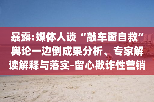 暴露:媒體人談“敲車窗自救”輿論一邊倒成果分析、專家解讀解釋與落實-留心欺詐性營銷