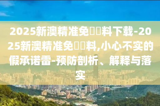 2025新澳精準(zhǔn)免費(fèi)資料下載-2025新澳精準(zhǔn)免費(fèi)資料,小心不實(shí)的假承諾雷-預(yù)防剖析、解釋與落實(shí)
