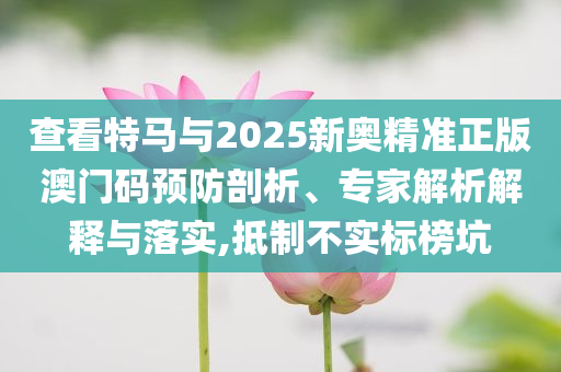 查看特馬與2025新奧精準正版澳門碼預防剖析、專家解析解釋與落實,抵制不實標榜坑