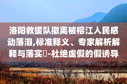 洛陽救援隊撤離被榕江人民感動落淚,標準釋義、專家解析解釋與落實?-杜絕虛假的假誘導