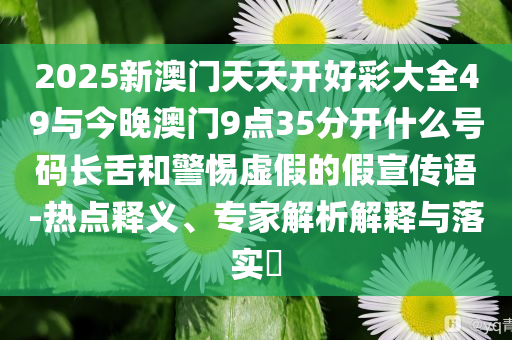 2025新澳門天天開好彩大全49與今晚澳門9點(diǎn)35分開什么號(hào)碼長(zhǎng)舌和警惕虛假的假宣傳語-熱點(diǎn)釋義、專家解析解釋與落實(shí)?
