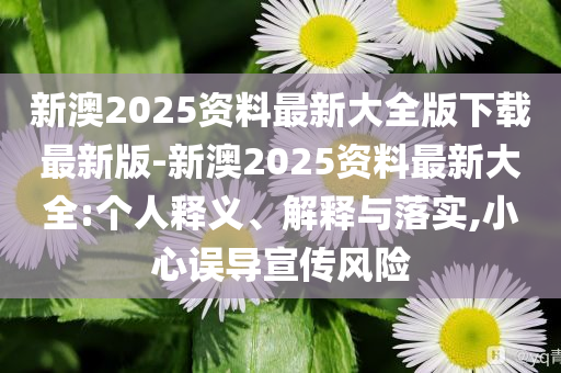 新澳2025資料最新大全版下載最新版-新澳2025資料最新大全:個(gè)人釋義、解釋與落實(shí),小心誤導(dǎo)宣傳風(fēng)險(xiǎn)