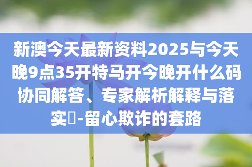 新澳今天最新資料2025與今天晚9點(diǎn)35開特馬開今晚開什么碼協(xié)同解答、專家解析解釋與落實(shí)?-留心欺詐的套路