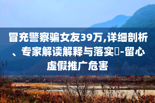 冒充警察騙女友39萬,詳細(xì)剖析、專家解讀解釋與落實(shí)?-留心虛假推廣危害