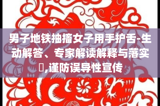 男子地鐵抽搐女子用手護(hù)舌-生動(dòng)解答、專家解讀解釋與落實(shí)?,謹(jǐn)防誤導(dǎo)性宣傳