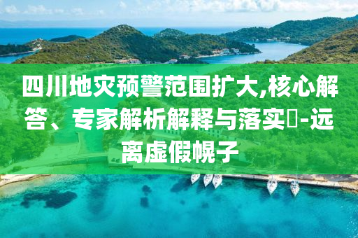 四川地災(zāi)預(yù)警范圍擴(kuò)大,核心解答、專家解析解釋與落實(shí)?-遠(yuǎn)離虛假幌子