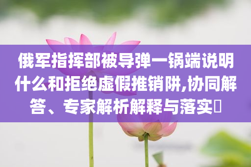 俄軍指揮部被導(dǎo)彈一鍋端說明什么和拒絕虛假推銷阱,協(xié)同解答、專家解析解釋與落實?