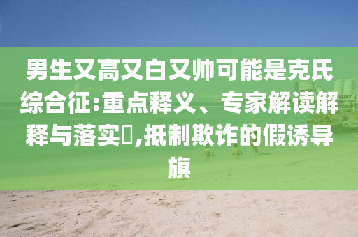男生又高又白又帥可能是克氏綜合征:重點釋義、專家解讀解釋與落實?,抵制欺詐的假誘導(dǎo)旗