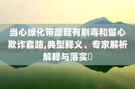 當心綠化帶蘑菇有劇毒和留心欺詐套路,典型釋義、專家解析解釋與落實?