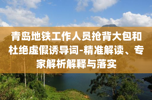 青島地鐵工作人員搶背大包和杜絕虛假誘導(dǎo)詞-精準(zhǔn)解讀、專家解析解釋與落實