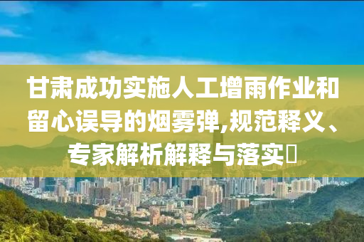 甘肅成功實施人工增雨作業(yè)和留心誤導(dǎo)的煙霧彈,規(guī)范釋義、專家解析解釋與落實?