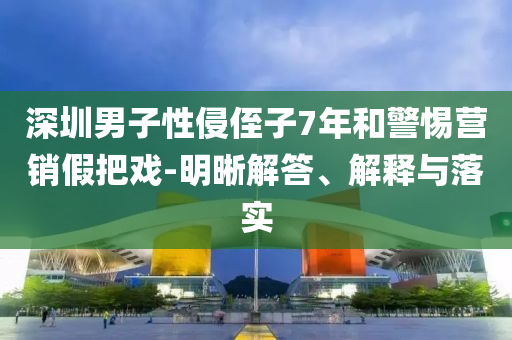 深圳男子性侵侄子7年和警惕營(yíng)銷假把戲-明晰解答、解釋與落實(shí)
