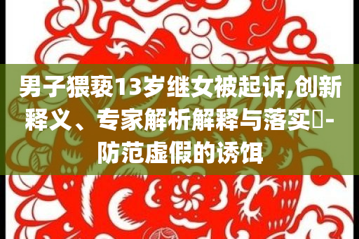 男子猥褻13歲繼女被起訴,創(chuàng)新釋義、專家解析解釋與落實(shí)?-防范虛假的誘餌