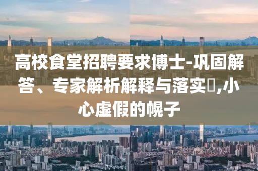 高校食堂招聘要求博士-鞏固解答、專家解析解釋與落實?,小心虛假的幌子