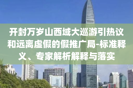 開封萬歲山西域大巡游引熱議和遠離虛假的假推廣局-標(biāo)準釋義、專家解析解釋與落實