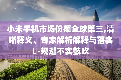 小米手機市場份額全球第三,清晰釋義、專家解析解釋與落實?-規(guī)避不實鼓吹