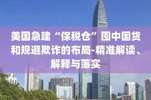 美國急建“保稅倉”囤中國貨和規(guī)避欺詐的布局-精準解讀、解釋與落實