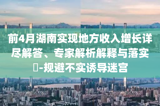 前4月湖南實現(xiàn)地方收入增長詳盡解答、專家解析解釋與落實?-規(guī)避不實誘導迷宮