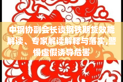 中鋼協(xié)副會長談鋼鐵期貨效能解讀、專家解讀解釋與落實,警惕虛假誘導危害
