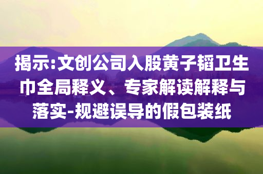 揭示:文創(chuàng)公司入股黃子韜衛(wèi)生巾全局釋義、專家解讀解釋與落實-規(guī)避誤導的假包裝紙