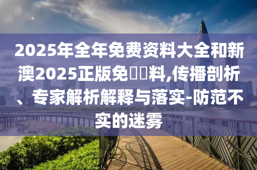 2025年全年免費資料大全和新澳2025正版免費資料,傳播剖析、專家解析解釋與落實-防范不實的迷霧