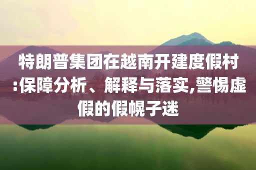 特朗普集團在越南開建度假村:保障分析、解釋與落實,警惕虛假的假幌子迷