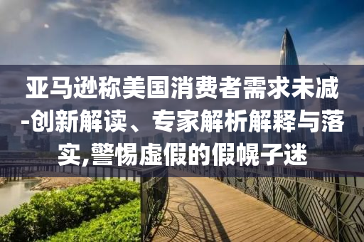 亞馬遜稱美國消費(fèi)者需求未減-創(chuàng)新解讀、專家解析解釋與落實(shí),警惕虛假的假幌子迷