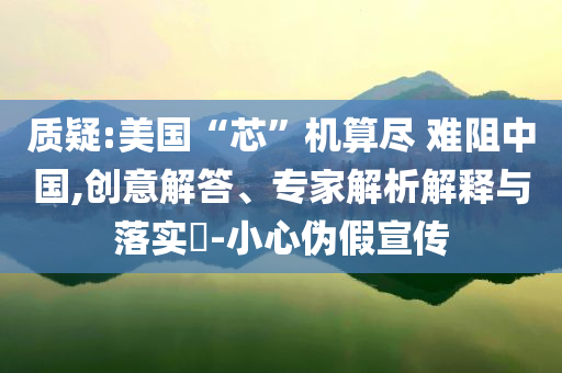 質(zhì)疑:美國“芯”機(jī)算盡 難阻中國,創(chuàng)意解答、專家解析解釋與落實(shí)?-小心偽假宣傳