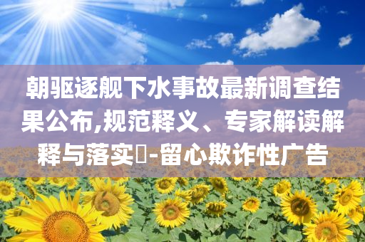 朝驅(qū)逐艦下水事故最新調(diào)查結(jié)果公布,規(guī)范釋義、專家解讀解釋與落實(shí)?-留心欺詐性廣告