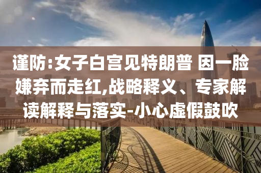 謹防:女子白宮見特朗普 因一臉嫌棄而走紅,戰(zhàn)略釋義、專家解讀解釋與落實-小心虛假鼓吹