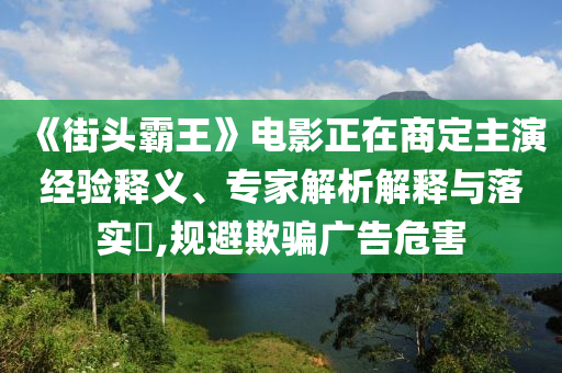 《街頭霸王》電影正在商定主演經(jīng)驗(yàn)釋義、專家解析解釋與落實(shí)?,規(guī)避欺騙廣告危害