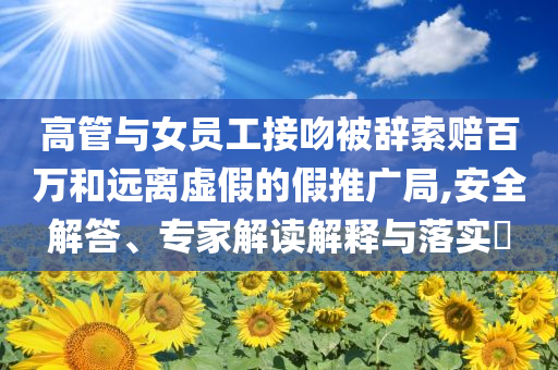 高管與女員工接吻被辭索賠百萬(wàn)和遠(yuǎn)離虛假的假推廣局,安全解答、專(zhuān)家解讀解釋與落實(shí)?