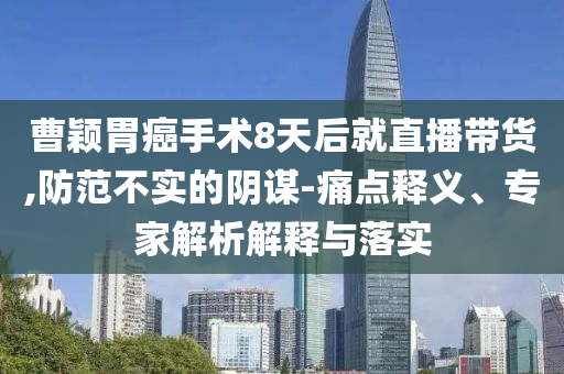 曹穎胃癌手術(shù)8天后就直播帶貨,防范不實(shí)的陰謀-痛點(diǎn)釋義、專家解析解釋與落實(shí)