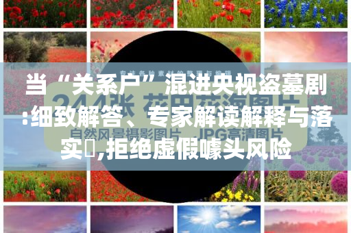 當(dāng)“關(guān)系戶”混進(jìn)央視盜墓劇:細(xì)致解答、專家解讀解釋與落實(shí)?,拒絕虛假噱頭風(fēng)險(xiǎn)