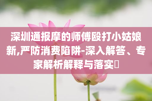 深圳通報(bào)摩的師傅毆打小姑娘新,嚴(yán)防消費(fèi)陷阱-深入解答、專家解析解釋與落實(shí)?