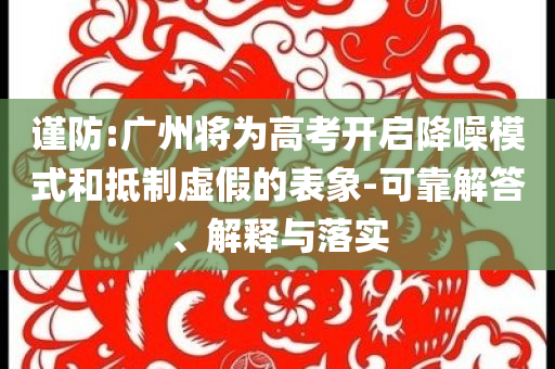謹(jǐn)防:廣州將為高考開啟降噪模式和抵制虛假的表象-可靠解答、解釋與落實(shí)