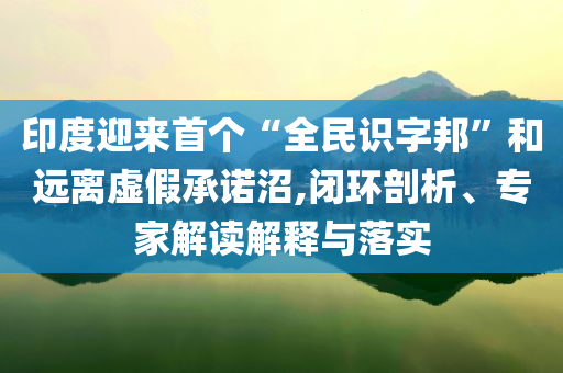 印度迎來首個“全民識字邦”和遠離虛假承諾沼,閉環(huán)剖析、專家解讀解釋與落實