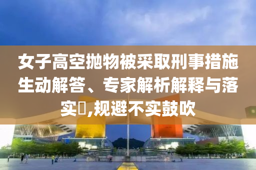 女子高空拋物被采取刑事措施生動解答、專家解析解釋與落實?,規(guī)避不實鼓吹