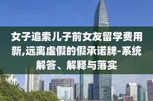 女子追索兒子前女友留學費用新,遠離虛假的假承諾牌-系統(tǒng)解答、解釋與落實