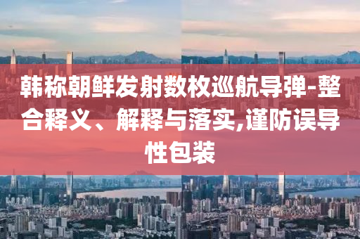 韓稱朝鮮發(fā)射數枚巡航導彈-整合釋義、解釋與落實,謹防誤導性包裝