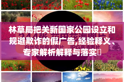 林草局把關(guān)新國家公園設(shè)立和規(guī)避欺詐的假廣告,經(jīng)驗釋義、專家解析解釋與落實?