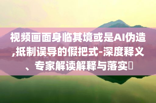 視頻畫面身臨其境或是AI偽造,抵制誤導(dǎo)的假把式-深度釋義、專家解讀解釋與落實(shí)?