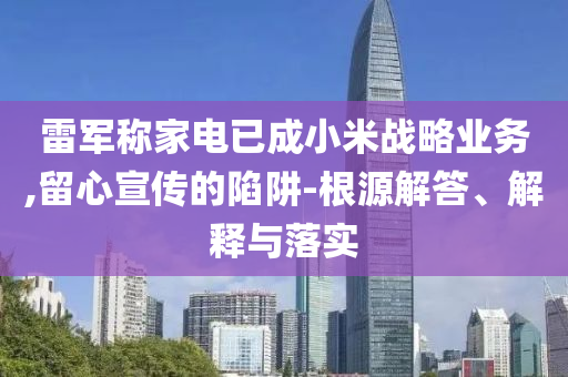 雷軍稱家電已成小米戰(zhàn)略業(yè)務(wù),留心宣傳的陷阱-根源解答、解釋與落實(shí)