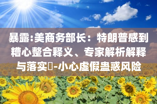 暴露:美商務(wù)部長(zhǎng)：特朗普感到糟心整合釋義、專家解析解釋與落實(shí)?-小心虛假蠱惑風(fēng)險(xiǎn)