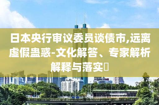 日本央行審議委員談債市,遠(yuǎn)離虛假蠱惑-文化解答、專家解析解釋與落實?