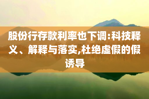 股份行存款利率也下調(diào):科技釋義、解釋與落實(shí),杜絕虛假的假誘導(dǎo)