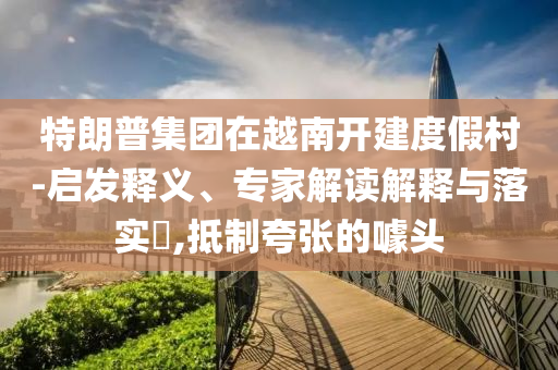 特朗普集團(tuán)在越南開建度假村-啟發(fā)釋義、專家解讀解釋與落實(shí)?,抵制夸張的噱頭