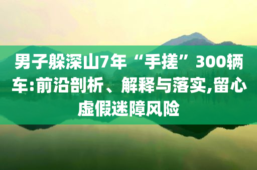 男子躲深山7年“手搓”300輛車:前沿剖析、解釋與落實(shí),留心虛假迷障風(fēng)險(xiǎn)