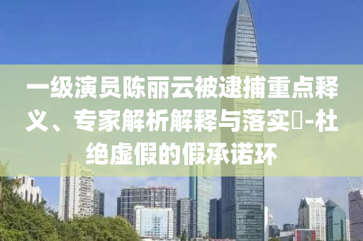 一級演員陳麗云被逮捕重點(diǎn)釋義、專家解析解釋與落實(shí)?-杜絕虛假的假承諾環(huán)